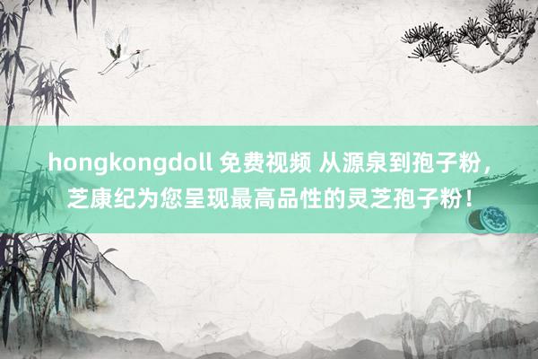 hongkongdoll 免费视频 从源泉到孢子粉，芝康纪为您呈现最高品性的灵芝孢子粉！