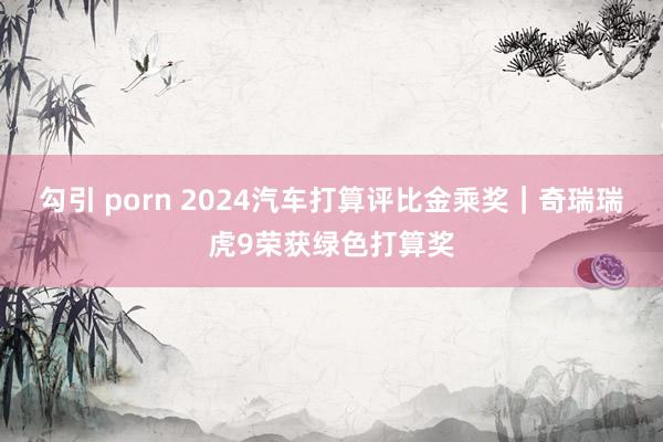 勾引 porn 2024汽车打算评比金乘奖｜奇瑞瑞虎9荣获绿色打算奖