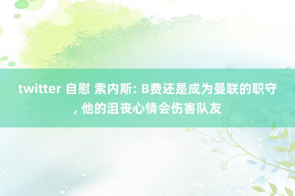 twitter 自慰 索内斯: B费还是成为曼联的职守， 他的沮丧心情会伤害队友