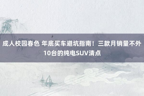 成人校园春色 年底买车避坑指南！三款月销量不外10台的纯电SUV清点