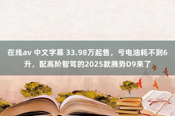 在线av 中文字幕 33.98万起售，亏电油耗不到6升，配高阶智驾的2025款腾势D9来了