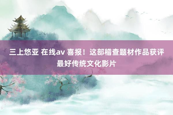 三上悠亚 在线av 喜报！这部稽查题材作品获评最好传统文化影片