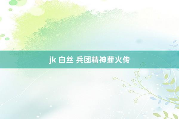 jk 白丝 兵团精神薪火传