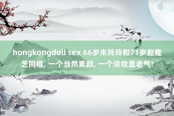 hongkongdoll sex 66岁朱玲玲和71岁赵雅芝同框， 一个当然素颜， 一个浓妆显老气!