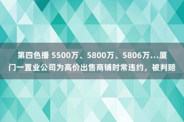 第四色播 5500万、5800万、5806万…厦门一置业公司为高价出售商铺时常违约，被判赔