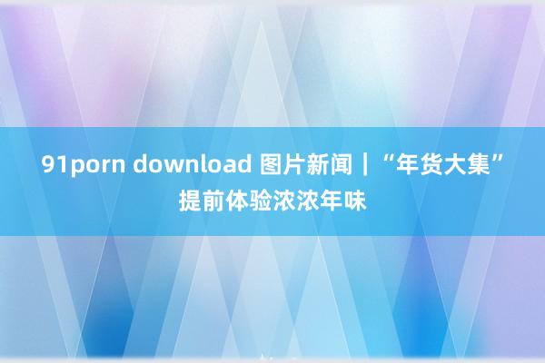 91porn download 图片新闻｜“年货大集”提前体验浓浓年味