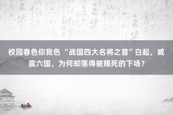 校园春色你我色 “战国四大名将之首”白起，威震六国，为何却落得被赐死的下场？