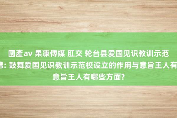 國產av 果凍傳媒 肛交 轮台县爱国见识教训示范校设立缠绵: 鼓舞爱国见识教训示范校设立的作用与意旨王人有哪些方面?