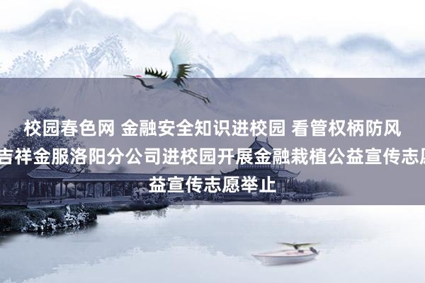 校园春色网 金融安全知识进校园 看管权柄防风险——吉祥金服洛阳分公司进校园开展金融栽植公益宣传志愿举止