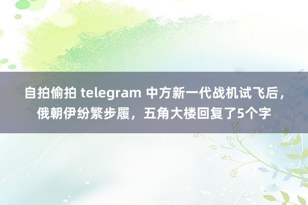 自拍偷拍 telegram 中方新一代战机试飞后，俄朝伊纷繁步履，五角大楼回复了5个字