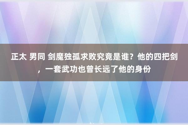 正太 男同 剑魔独孤求败究竟是谁？他的四把剑，一套武功也曾长远了他的身份