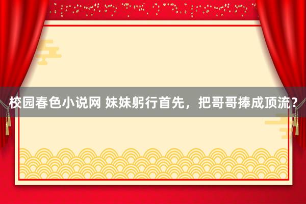 校园春色小说网 妹妹躬行首先，把哥哥捧成顶流？