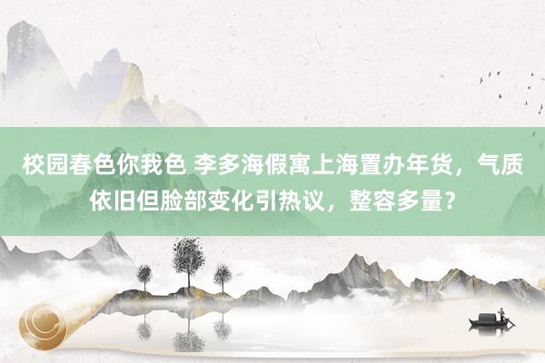 校园春色你我色 李多海假寓上海置办年货，气质依旧但脸部变化引热议，整容多量？