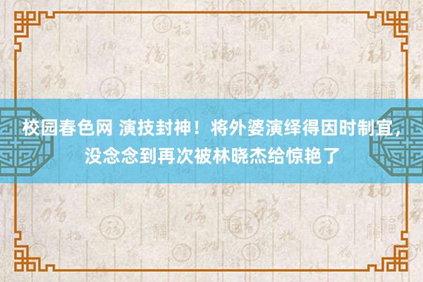 校园春色网 演技封神！将外婆演绎得因时制宜，没念念到再次被林晓杰给惊艳了