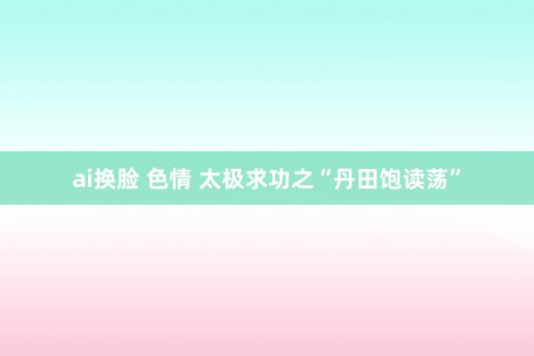 ai换脸 色情 太极求功之“丹田饱读荡”