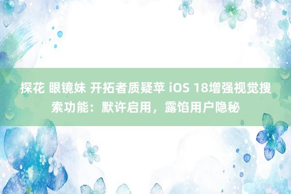 探花 眼镜妹 开拓者质疑苹 iOS 18增强视觉搜索功能：默许启用，露馅用户隐秘