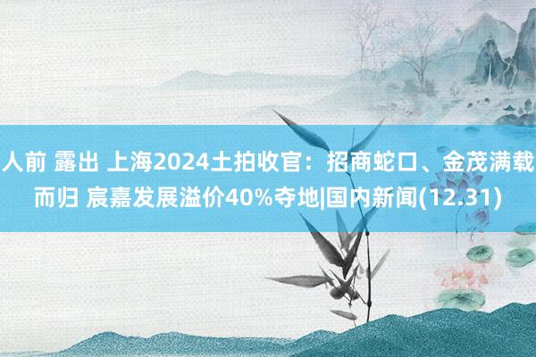 人前 露出 上海2024土拍收官：招商蛇口、金茂满载而归 宸嘉发展溢价40%夺地|国内新闻(12.31)