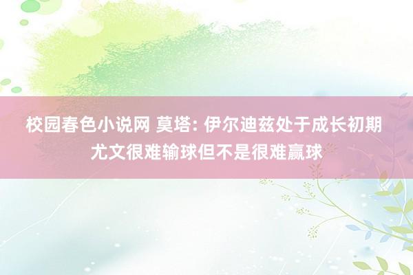 校园春色小说网 莫塔: 伊尔迪兹处于成长初期 尤文很难输球但不是很难赢球