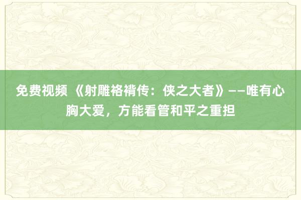 免费视频 《射雕袼褙传：侠之大者》——唯有心胸大爱，方能看管和平之重担