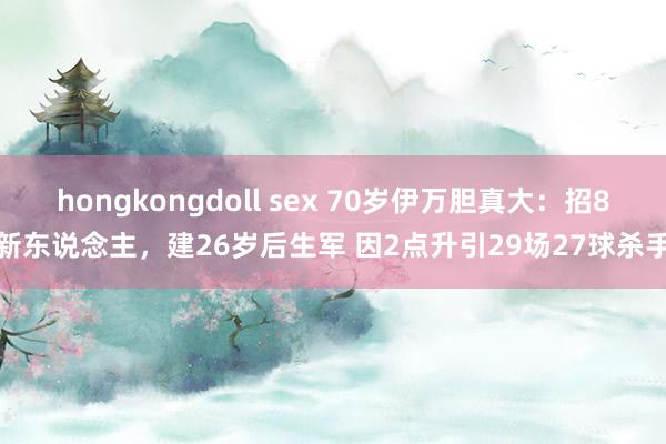 hongkongdoll sex 70岁伊万胆真大：招8新东说念主，建26岁后生军 因2点升引29场27球杀手