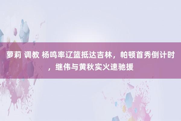 萝莉 调教 杨鸣率辽篮抵达吉林，帕顿首秀倒计时，继伟与黄秋实火速驰援