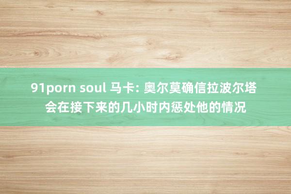 91porn soul 马卡: 奥尔莫确信拉波尔塔 会在接下来的几小时内惩处他的情况