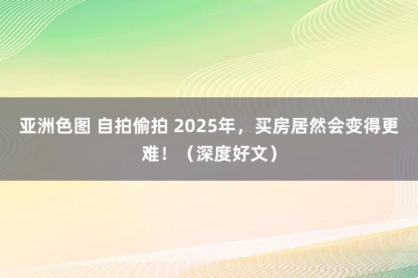 亚洲色图 自拍偷拍 2025年，买房居然会变得更难！（深度好文）