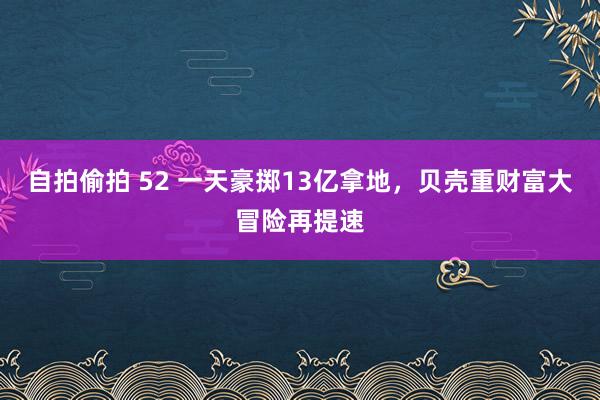 自拍偷拍 52 一天豪掷13亿拿地，贝壳重财富大冒险再提速