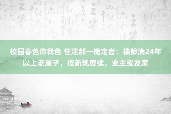 校园春色你我色 住建部一槌定音：楼龄满24年以上老屋子，按新规赓续，业主或发家