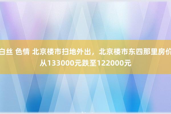 白丝 色情 北京楼市扫地外出，北京楼市东四那里房价从133000元跌至122000元