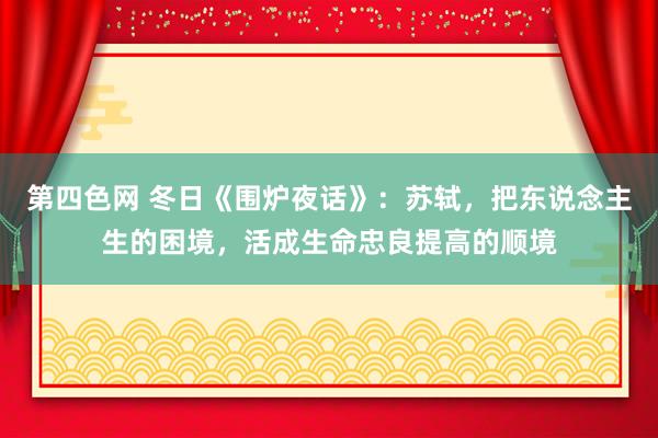 第四色网 冬日《围炉夜话》：苏轼，把东说念主生的困境，活成生命忠良提高的顺境