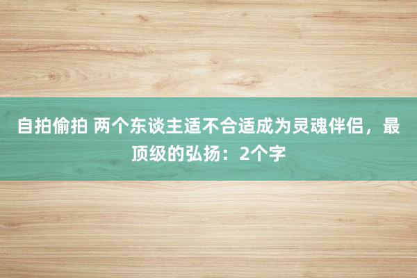 自拍偷拍 两个东谈主适不合适成为灵魂伴侣，最顶级的弘扬：2个字