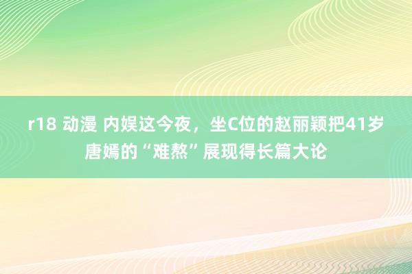 r18 动漫 内娱这今夜，坐C位的赵丽颖把41岁唐嫣的“难熬”展现得长篇大论