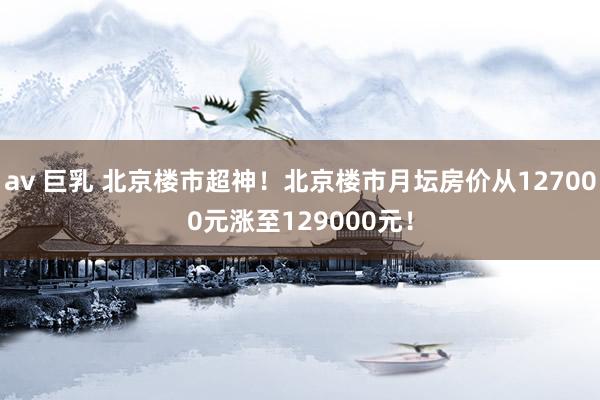 av 巨乳 北京楼市超神！北京楼市月坛房价从127000元涨至129000元！