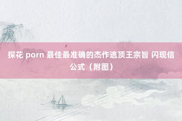 探花 porn 最佳最准确的杰作逃顶王宗旨 闪现信公式（附图）