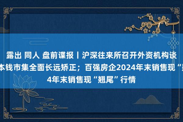 露出 同人 盘前谍报丨沪深往来所召开外资机构谈话会 鼓吹本钱市集全面长远矫正；百强房企2024年末销售现“翘尾”行情