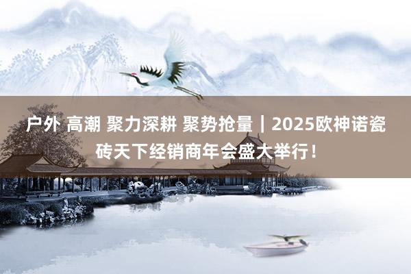 户外 高潮 聚力深耕 聚势抢量｜2025欧神诺瓷砖天下经销商年会盛大举行！