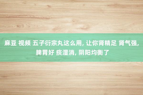 麻豆 视频 五子衍宗丸这么用， 让你肾精足 肾气强， 脾胃好 痰湿消， 阴阳均衡了