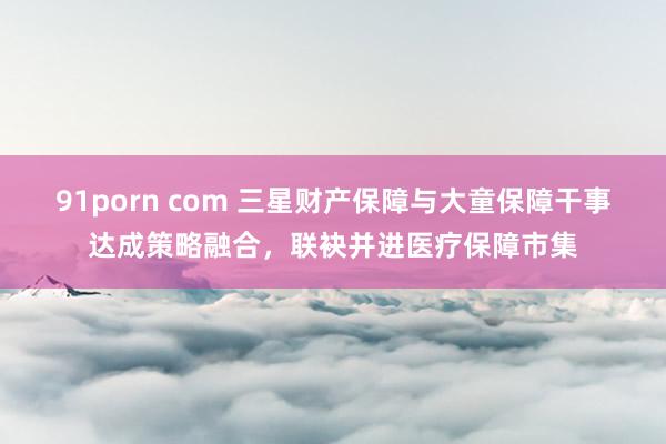 91porn com 三星财产保障与大童保障干事达成策略融合，联袂并进医疗保障市集