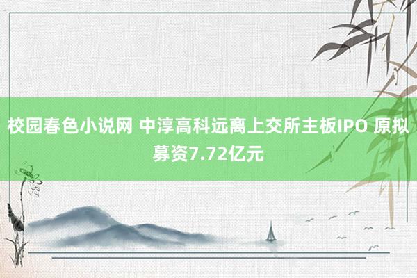 校园春色小说网 中淳高科远离上交所主板IPO 原拟募资7.72亿元