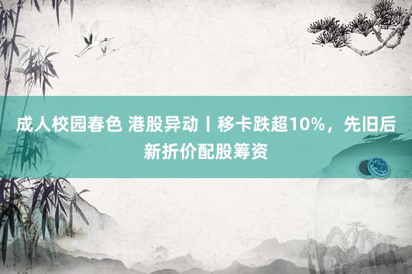 成人校园春色 港股异动丨移卡跌超10%，先旧后新折价配股筹资