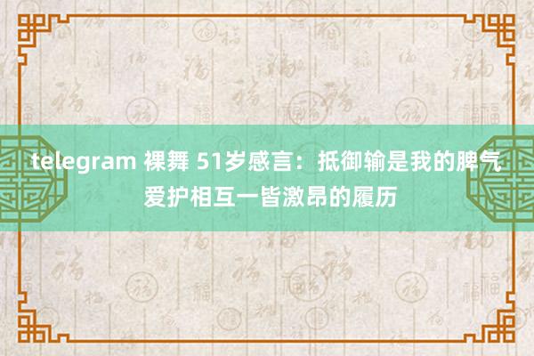 telegram 裸舞 51岁感言：抵御输是我的脾气 爱护相互一皆激昂的履历