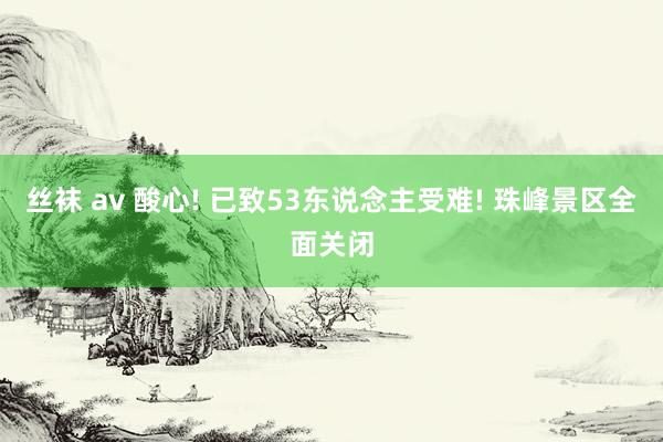 丝袜 av 酸心! 已致53东说念主受难! 珠峰景区全面关闭