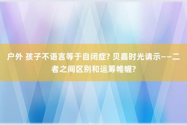 户外 孩子不语言等于自闭症? 贝嘉时光请示——二者之间区别和运筹帷幄?