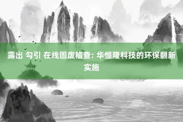 露出 勾引 在线固废稽查: 华恒隆科技的环保翻新实施