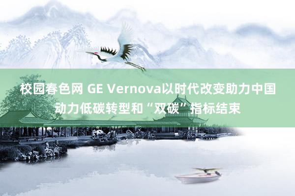 校园春色网 GE Vernova以时代改变助力中国动力低碳转型和“双碳”指标结束