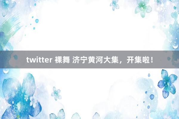 twitter 裸舞 济宁黄河大集，开集啦！