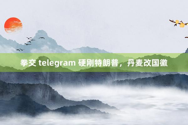 拳交 telegram 硬刚特朗普，丹麦改国徽