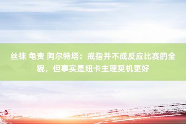 丝袜 龟责 阿尔特塔：戒指并不成反应比赛的全貌，但事实是纽卡主理契机更好