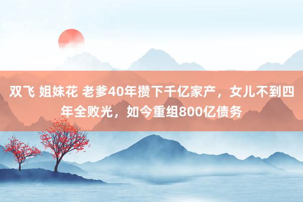 双飞 姐妹花 老爹40年攒下千亿家产，女儿不到四年全败光，如今重组800亿债务